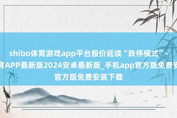 shibo体育游戏app平台股价延续“跌停模式”-世博体育APP最新版2024安卓最新版_手机app官方版免费安装下载
