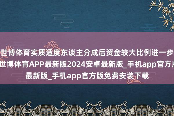 世博体育实质适度东谈主分成后资金较大比例进一步增资插足公司-世博体育APP最新版2024安卓最新版_手机app官方版免费安装下载