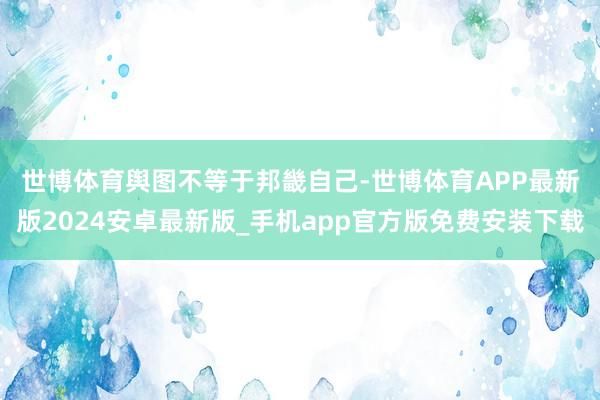 世博体育  舆图不等于邦畿自己-世博体育APP最新版2024安卓最新版_手机app官方版免费安装下载