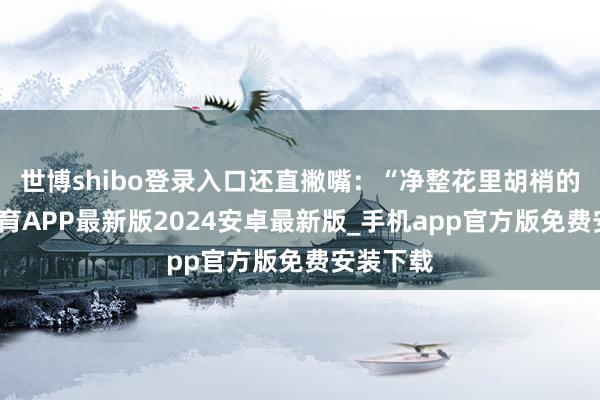 世博shibo登录入口还直撇嘴：“净整花里胡梢的-世博体育APP最新版2024安卓最新版_手机app官方版免费安装下载