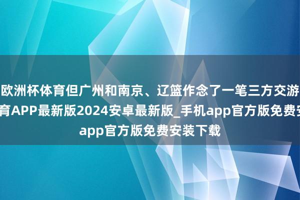 欧洲杯体育但广州和南京、辽篮作念了一笔三方交游-世博体育APP最新版2024安卓最新版_手机app官方版免费安装下载