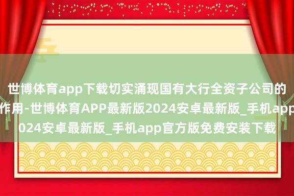 世博体育app下载切实涌现国有大行全资子公司的商场先导者和褂讪器作用-世博体育APP最新版2024安卓最新版_手机app官方版免费安装下载