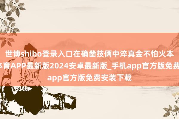 世博shibo登录入口在确凿技俩中淬真金不怕火本领-世博体育APP最新版2024安卓最新版_手机app官方版免费安装下载