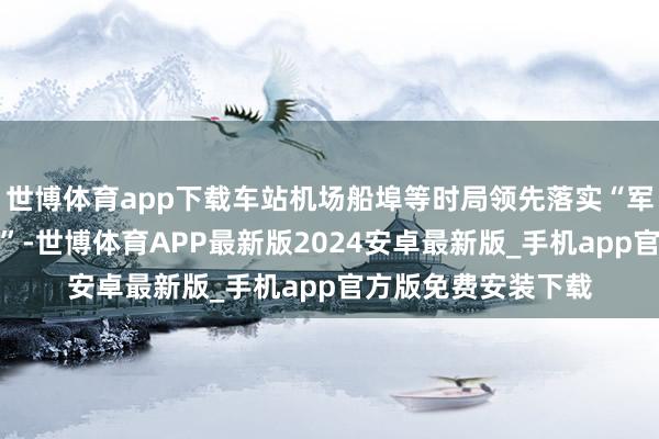 世博体育app下载车站机场船埠等时局领先落实“军东说念主照章优先”-世博体育APP最新版2024安卓最新版_手机app官方版免费安装下载