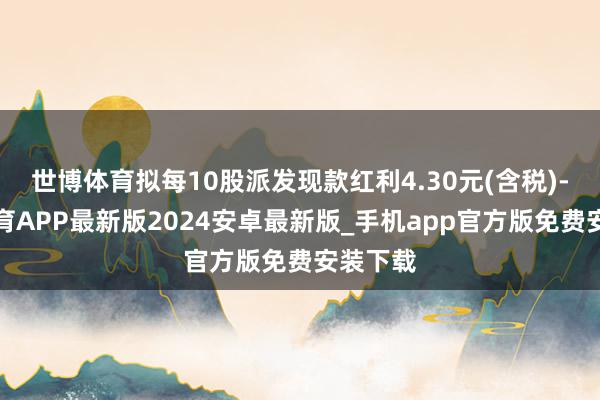 世博体育拟每10股派发现款红利4.30元(含税)-世博体育APP最新版2024安卓最新版_手机app官方版免费安装下载