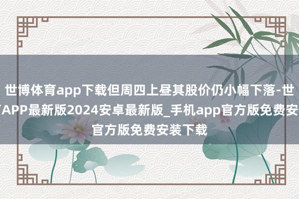 世博体育app下载但周四上昼其股价仍小幅下落-世博体育APP最新版2024安卓最新版_手机app官方版免费安装下载