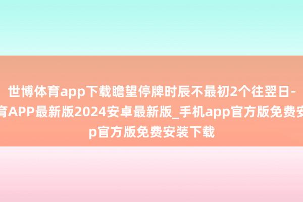 世博体育app下载瞻望停牌时辰不最初2个往翌日-世博体育APP最新版2024安卓最新版_手机app官方版免费安装下载