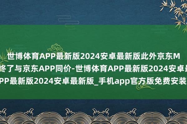 世博体育APP最新版2024安卓最新版此外京东MALL悉数品牌产品均终了与京东APP同价-世博体育APP最新版2024安卓最新版_手机app官方版免费安装下载