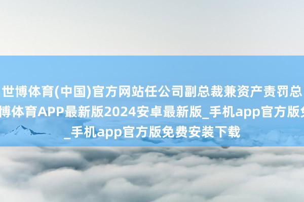 世博体育(中国)官方网站任公司副总裁兼资产责罚总部总司理-世博体育APP最新版2024安卓最新版_手机app官方版免费安装下载