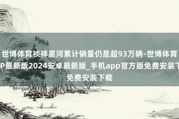 世博体育祯祥星河累计销量仍是超93万辆-世博体育APP最新版2024安卓最新版_手机app官方版免费安装下载