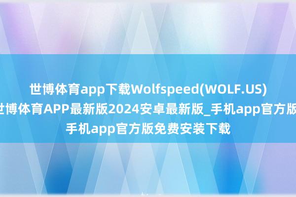世博体育app下载Wolfspeed(WOLF.US)大跌超25%-世博体育APP最新版2024安卓最新版_手机app官方版免费安装下载