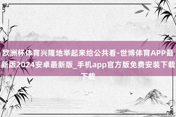 欧洲杯体育兴隆地举起来给公共看-世博体育APP最新版2024安卓最新版_手机app官方版免费安装下载