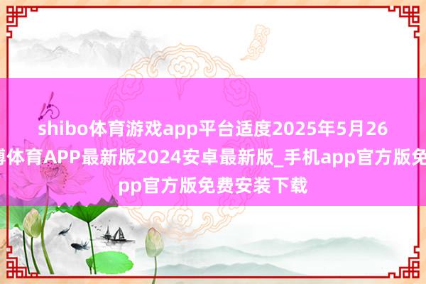 shibo体育游戏app平台　　适度2025年5月26日收盘-世博体育APP最新版2024安卓最新版_手机app官方版免费安装下载