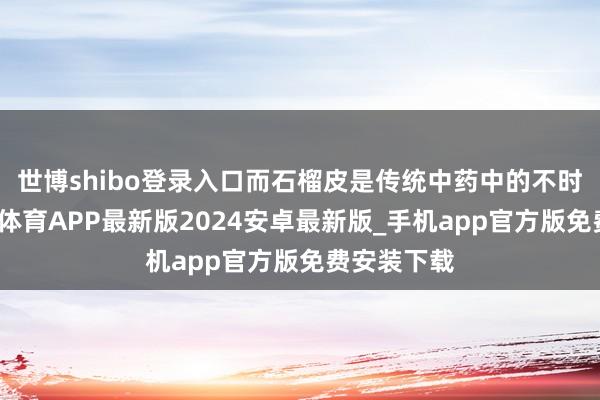 世博shibo登录入口而石榴皮是传统中药中的不时良药-世博体育APP最新版2024安卓最新版_手机app官方版免费安装下载