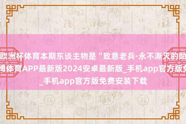 欧洲杯体育本期东谈主物是“致意老兵·永不澌灭的勋章”系列-世博体育APP最新版2024安卓最新版_手机app官方版免费安装下载