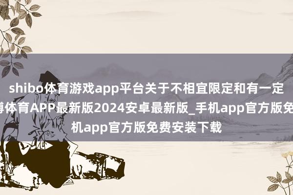 shibo体育游戏app平台关于不相宜限定和有一定费事的-世博体育APP最新版2024安卓最新版_手机app官方版免费安装下载