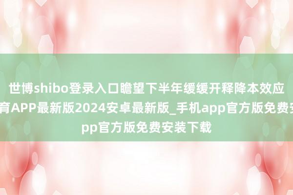 世博shibo登录入口瞻望下半年缓缓开释降本效应-世博体育APP最新版2024安卓最新版_手机app官方版免费安装下载