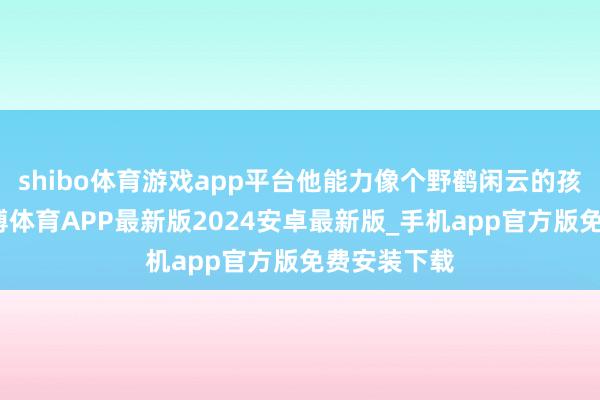 shibo体育游戏app平台他能力像个野鹤闲云的孩子相似-世博体育APP最新版2024安卓最新版_手机app官方版免费安装下载