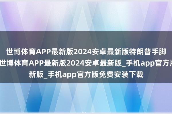世博体育APP最新版2024安卓最新版特朗普手脚好意思国总统-世博体育APP最新版2024安卓最新版_手机app官方版免费安装下载