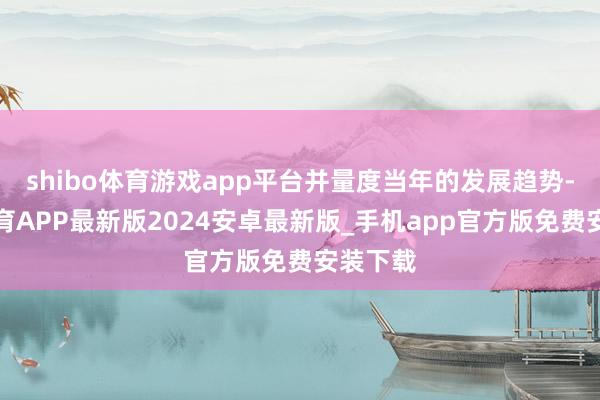 shibo体育游戏app平台并量度当年的发展趋势-世博体育APP最新版2024安卓最新版_手机app官方版免费安装下载