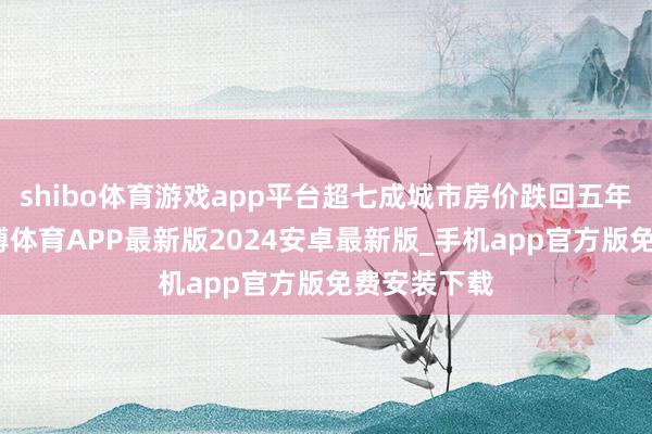 shibo体育游戏app平台超七成城市房价跌回五年前水平-世博体育APP最新版2024安卓最新版_手机app官方版免费安装下载