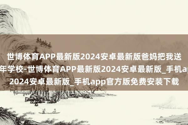 世博体育APP最新版2024安卓最新版爸妈把我送到了长沙扞拒期教化少年学校-世博体育APP最新版2024安卓最新版_手机app官方版免费安装下载