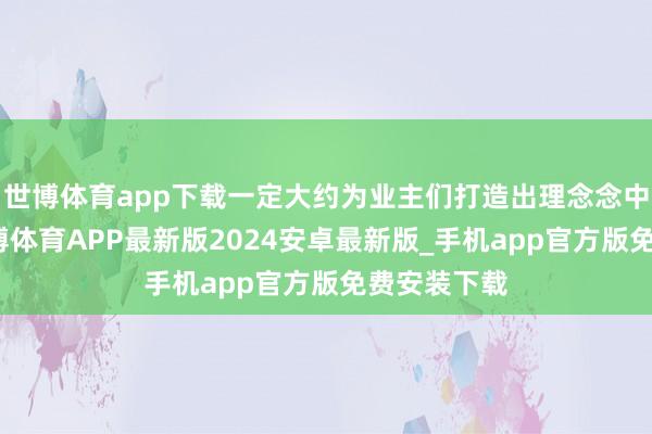 世博体育app下载一定大约为业主们打造出理念念中的家园-世博体育APP最新版2024安卓最新版_手机app官方版免费安装下载