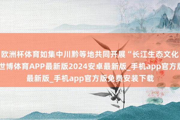 欧洲杯体育如集中川黔等地共同开展“长江生态文化带”宣传配合-世博体育APP最新版2024安卓最新版_手机app官方版免费安装下载