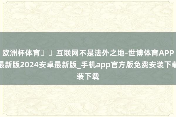 欧洲杯体育  互联网不是法外之地-世博体育APP最新版2024安卓最新版_手机app官方版免费安装下载