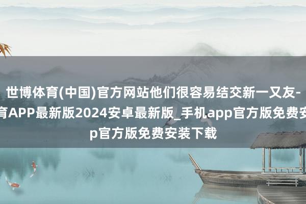 世博体育(中国)官方网站他们很容易结交新一又友-世博体育APP最新版2024安卓最新版_手机app官方版免费安装下载