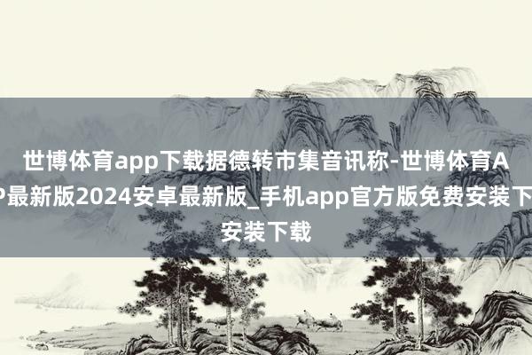 世博体育app下载　　据德转市集音讯称-世博体育APP最新版2024安卓最新版_手机app官方版免费安装下载