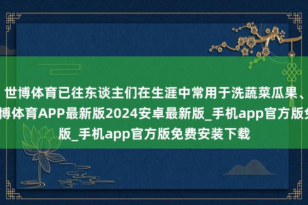 世博体育已往东谈主们在生涯中常用于洗蔬菜瓜果、清洗衣物-世博体育APP最新版2024安卓最新版_手机app官方版免费安装下载