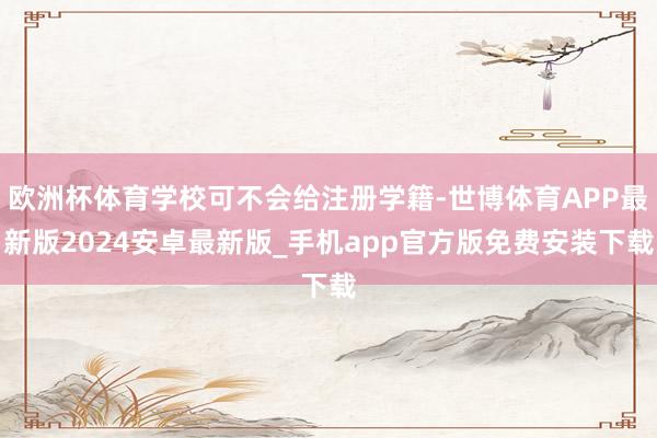 欧洲杯体育学校可不会给注册学籍-世博体育APP最新版2024安卓最新版_手机app官方版免费安装下载