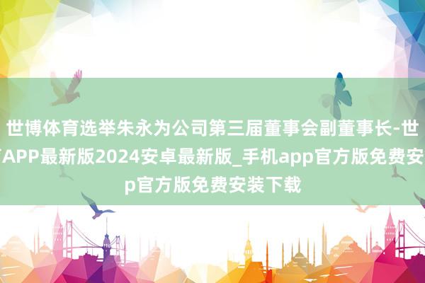 世博体育选举朱永为公司第三届董事会副董事长-世博体育APP最新版2024安卓最新版_手机app官方版免费安装下载
