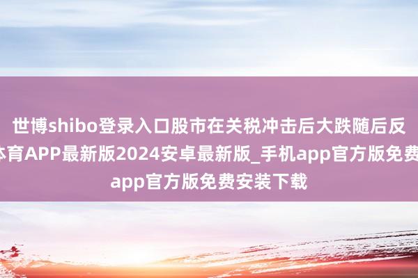 世博shibo登录入口股市在关税冲击后大跌随后反弹-世博体育APP最新版2024安卓最新版_手机app官方版免费安装下载