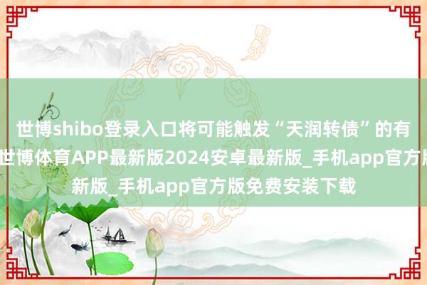 世博shibo登录入口将可能触发“天润转债”的有条件赎回条件-世博体育APP最新版2024安卓最新版_手机app官方版免费安装下载