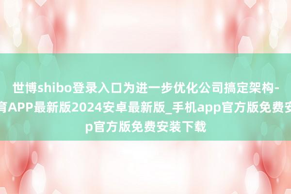 世博shibo登录入口为进一步优化公司搞定架构-世博体育APP最新版2024安卓最新版_手机app官方版免费安装下载