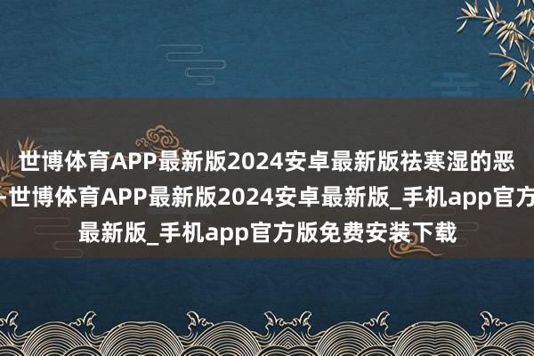 世博体育APP最新版2024安卓最新版祛寒湿的恶果比生姜还历害-世博体育APP最新版2024安卓最新版_手机app官方版免费安装下载