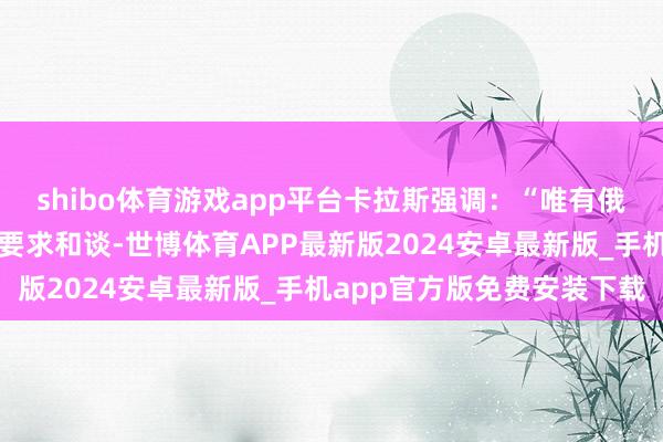 shibo体育游戏app平台卡拉斯强调：“唯有俄罗斯莫得情愿全面且无要求和谈-世博体育APP最新版2024安卓最新版_手机app官方版免费安装下载