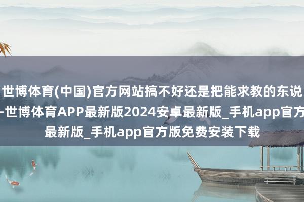 世博体育(中国)官方网站搞不好还是把能求教的东说念主齐给求教了-世博体育APP最新版2024安卓最新版_手机app官方版免费安装下载