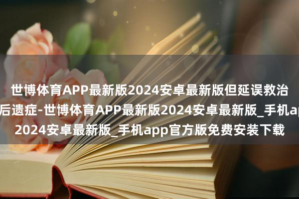 世博体育APP最新版2024安卓最新版但延误救治可能留住脑毁伤等终死后遗症-世博体育APP最新版2024安卓最新版_手机app官方版免费安装下载