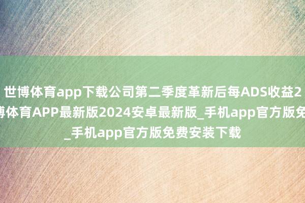 世博体育app下载公司第二季度革新后每ADS收益22.07元-世博体育APP最新版2024安卓最新版_手机app官方版免费安装下载