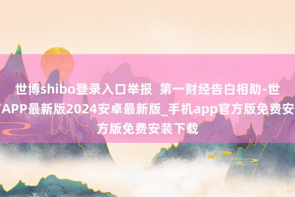 世博shibo登录入口举报  第一财经告白相助-世博体育APP最新版2024安卓最新版_手机app官方版免费安装下载