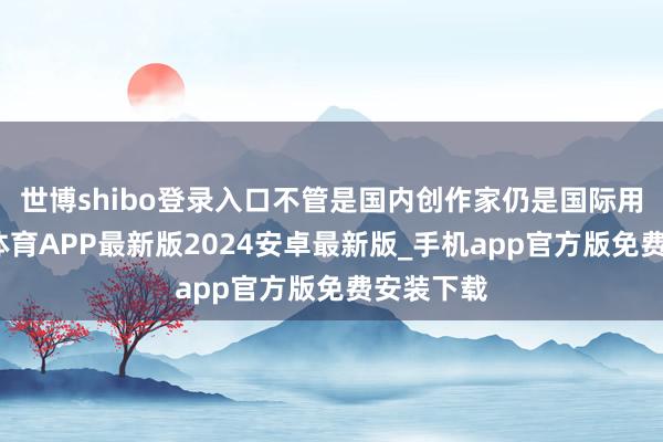 世博shibo登录入口不管是国内创作家仍是国际用户-世博体育APP最新版2024安卓最新版_手机app官方版免费安装下载