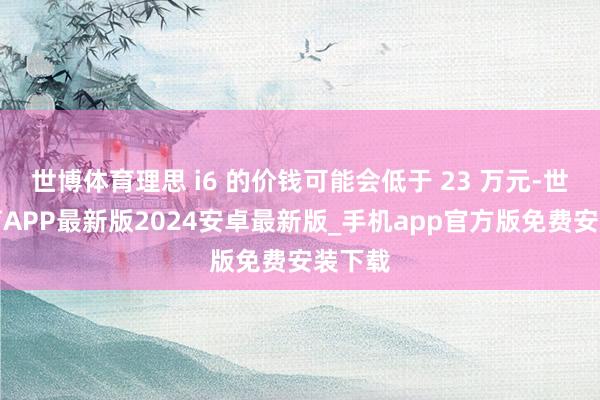 世博体育理思 i6 的价钱可能会低于 23 万元-世博体育APP最新版2024安卓最新版_手机app官方版免费安装下载