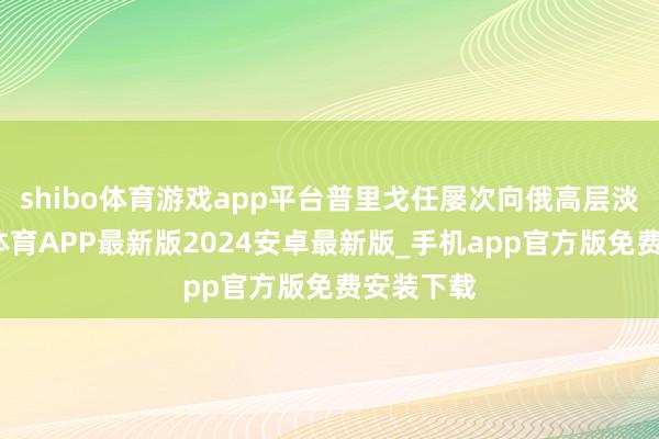 shibo体育游戏app平台普里戈任屡次向俄高层淡薄-世博体育APP最新版2024安卓最新版_手机app官方版免费安装下载