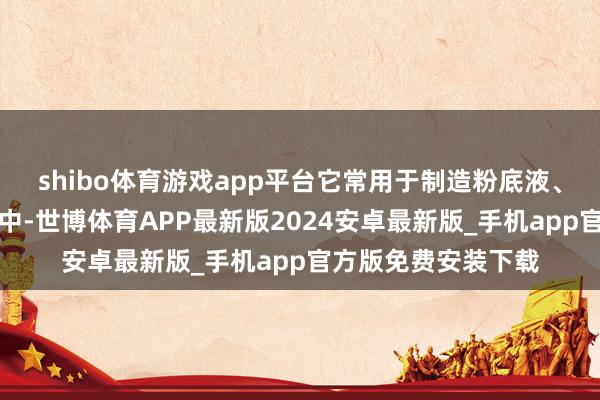 shibo体育游戏app平台它常用于制造粉底液、遮瑕膏和面部妆容中-世博体育APP最新版2024安卓最新版_手机app官方版免费安装下载