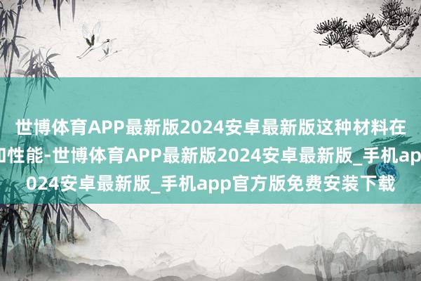 世博体育APP最新版2024安卓最新版这种材料在高温下能保捏其结构和性能-世博体育APP最新版2024安卓最新版_手机app官方版免费安装下载