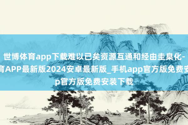 世博体育app下载难以已矣资源互通和经由圭臬化-世博体育APP最新版2024安卓最新版_手机app官方版免费安装下载