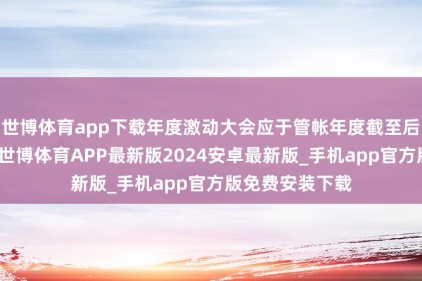 世博体育app下载年度激动大会应于管帐年度截至后六个月内召开-世博体育APP最新版2024安卓最新版_手机app官方版免费安装下载
